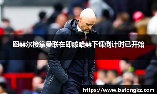 图赫尔接掌曼联在即滕哈赫下课倒计时已开始